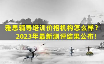 雅思辅导培训价格机构怎么样？ 2023年最新测评结果公布！